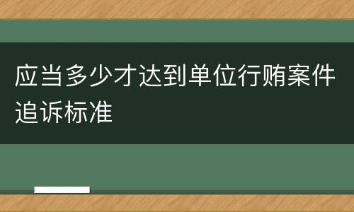 应当多少才达到单位行贿案件追诉标准