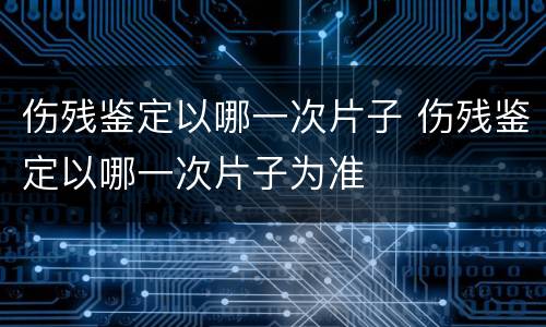 伤残鉴定以哪一次片子 伤残鉴定以哪一次片子为准