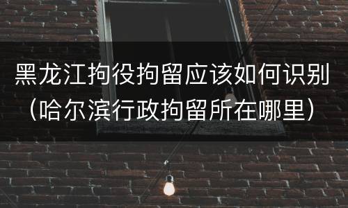 黑龙江拘役拘留应该如何识别（哈尔滨行政拘留所在哪里）