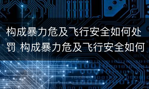 构成暴力危及飞行安全如何处罚 构成暴力危及飞行安全如何处罚