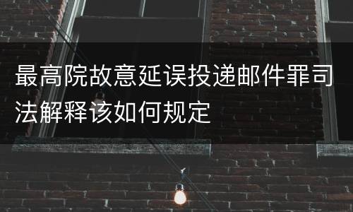 最高院故意延误投递邮件罪司法解释该如何规定