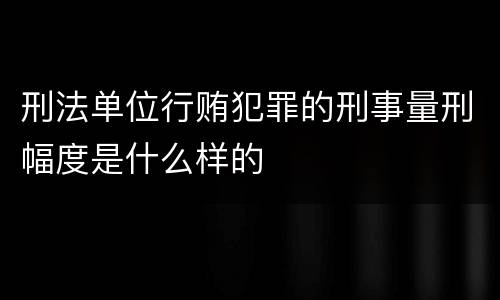 刑法单位行贿犯罪的刑事量刑幅度是什么样的