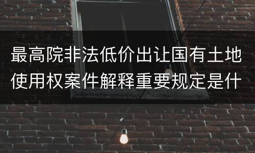 最高院非法低价出让国有土地使用权案件解释重要规定是什么