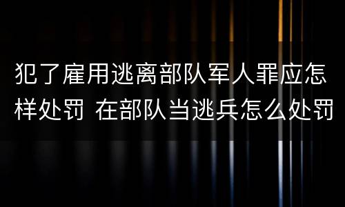 犯了雇用逃离部队军人罪应怎样处罚 在部队当逃兵怎么处罚