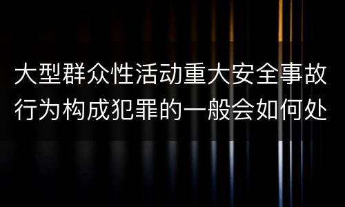 大型群众性活动重大安全事故行为构成犯罪的一般会如何处罚