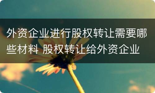外资企业进行股权转让需要哪些材料 股权转让给外资企业 什么要求