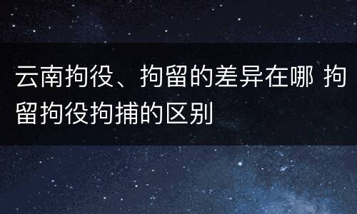 云南拘役、拘留的差异在哪 拘留拘役拘捕的区别