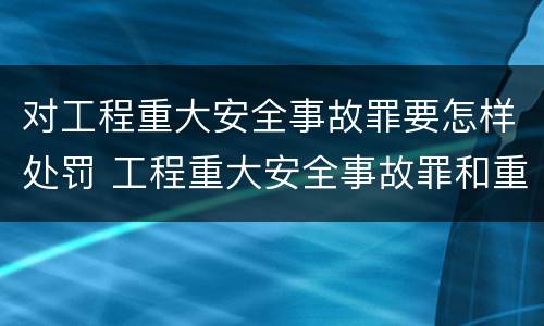 对工程重大安全事故罪要怎样处罚 工程重大安全事故罪和重大责任事故罪
