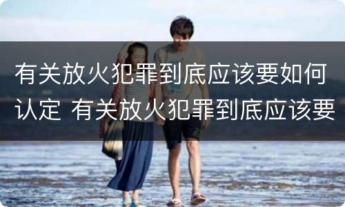 有关放火犯罪到底应该要如何认定 有关放火犯罪到底应该要如何认定呢