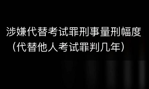 涉嫌代替考试罪刑事量刑幅度（代替他人考试罪判几年）