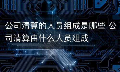 公司清算的人员组成是哪些 公司清算由什么人员组成