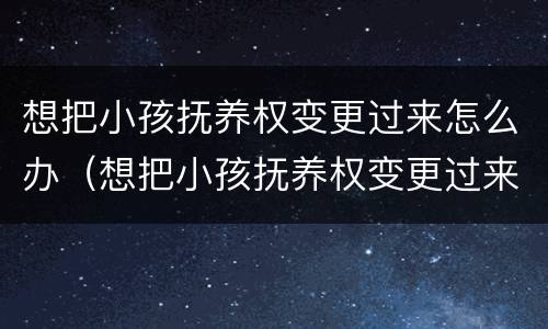 想把小孩抚养权变更过来怎么办（想把小孩抚养权变更过来怎么办手续）