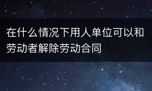 在什么情况下用人单位可以和劳动者解除劳动合同
