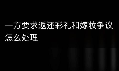 一方要求返还彩礼和嫁妆争议怎么处理
