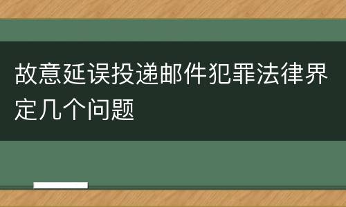故意延误投递邮件犯罪法律界定几个问题