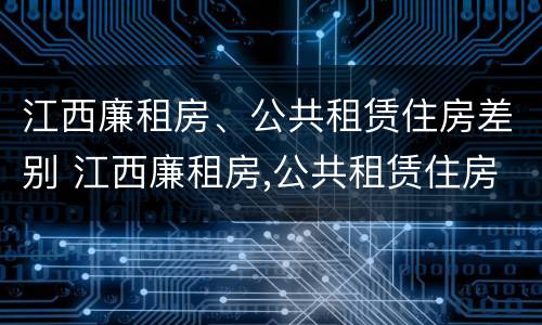 江西廉租房、公共租赁住房差别 江西廉租房,公共租赁住房差别在哪