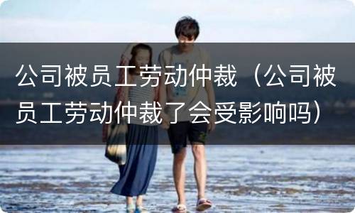公司被员工劳动仲裁（公司被员工劳动仲裁了会受影响吗）
