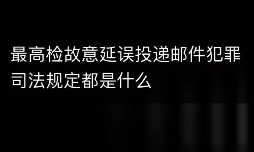 最高检故意延误投递邮件犯罪司法规定都是什么