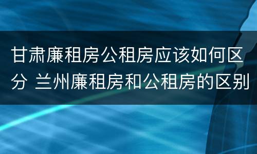 甘肃廉租房公租房应该如何区分 兰州廉租房和公租房的区别