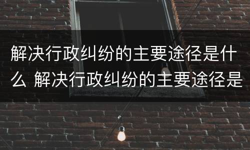 解决行政纠纷的主要途径是什么 解决行政纠纷的主要途径是什么呢