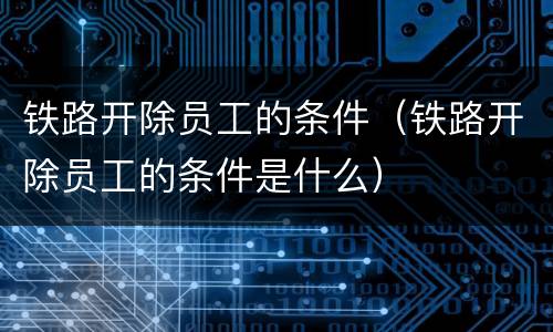 铁路开除员工的条件（铁路开除员工的条件是什么）