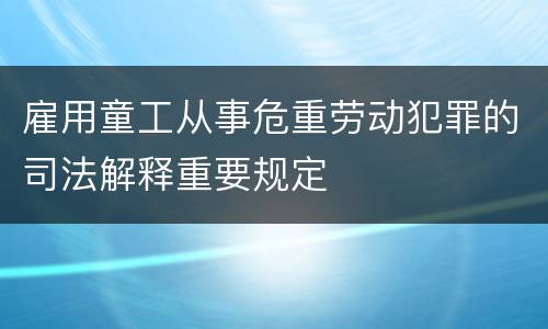 雇用童工从事危重劳动犯罪的司法解释重要规定