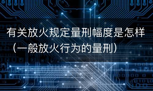 有关放火规定量刑幅度是怎样（一般放火行为的量刑）