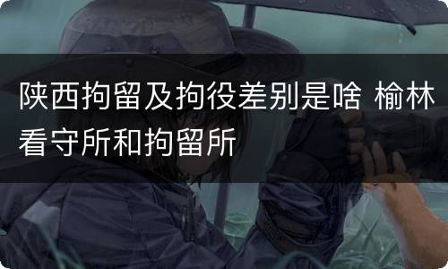 陕西拘留及拘役差别是啥 榆林看守所和拘留所