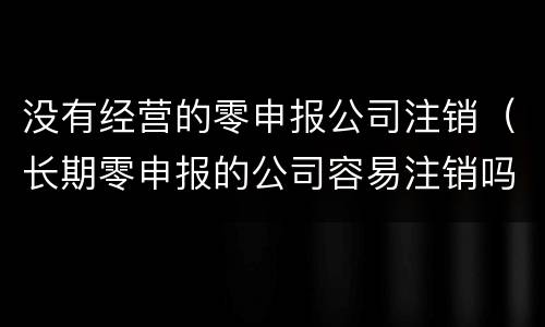 没有经营的零申报公司注销（长期零申报的公司容易注销吗）