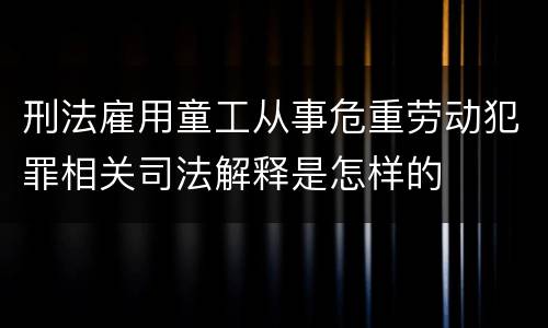 刑法雇用童工从事危重劳动犯罪相关司法解释是怎样的