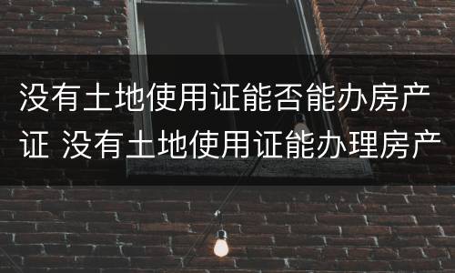 没有土地使用证能否能办房产证 没有土地使用证能办理房产证吗