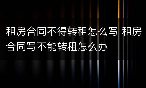 租房合同不得转租怎么写 租房合同写不能转租怎么办
