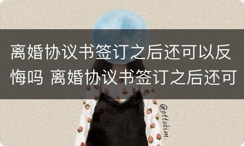 离婚协议书签订之后还可以反悔吗 离婚协议书签订之后还可以反悔吗知乎