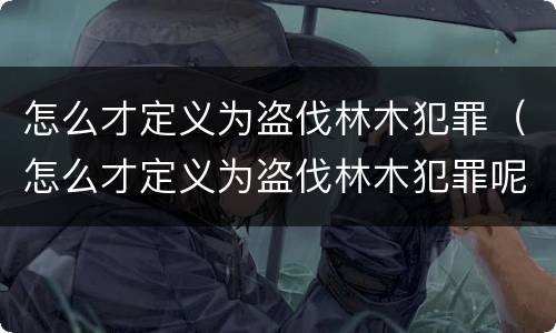 怎么才定义为盗伐林木犯罪（怎么才定义为盗伐林木犯罪呢）