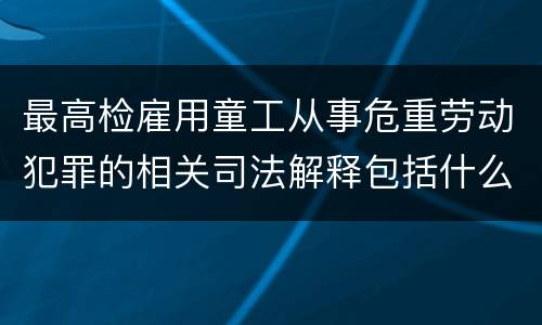 最高检雇用童工从事危重劳动犯罪的相关司法解释包括什么规定