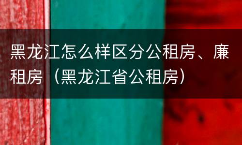 黑龙江怎么样区分公租房、廉租房（黑龙江省公租房）