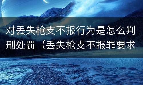 对丢失枪支不报行为是怎么判刑处罚（丢失枪支不报罪要求造成了严重后果的才构成犯罪）