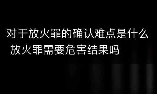 对于放火罪的确认难点是什么 放火罪需要危害结果吗