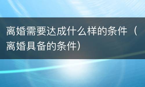 离婚需要达成什么样的条件（离婚具备的条件）