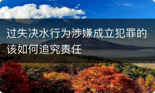 过失决水行为涉嫌成立犯罪的该如何追究责任
