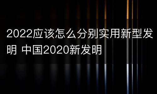 2022应该怎么分别实用新型发明 中国2020新发明
