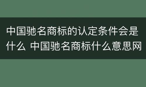 中国驰名商标的认定条件会是什么 中国驰名商标什么意思网络用语