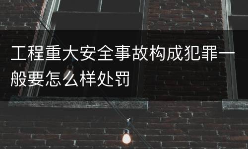工程重大安全事故构成犯罪一般要怎么样处罚