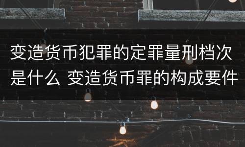 变造货币犯罪的定罪量刑档次是什么 变造货币罪的构成要件
