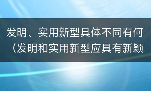 发明、实用新型具体不同有何（发明和实用新型应具有新颖性的含义）