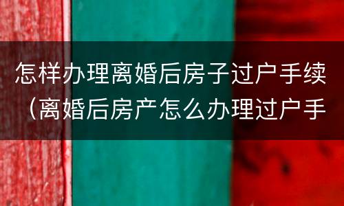 怎样办理离婚后房子过户手续（离婚后房产怎么办理过户手续）