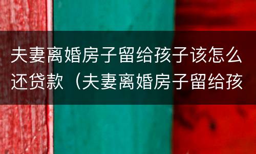 夫妻离婚房子留给孩子该怎么还贷款（夫妻离婚房子留给孩子该怎么还贷款的钱）