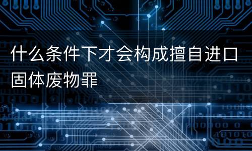 什么条件下才会构成擅自进口固体废物罪