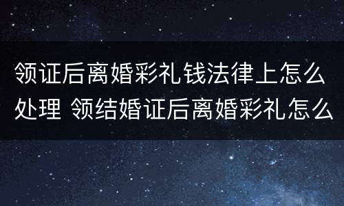 领证后离婚彩礼钱法律上怎么处理 领结婚证后离婚彩礼怎么算