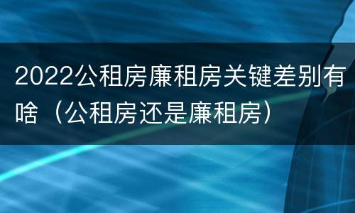 2022公租房廉租房关键差别有啥（公租房还是廉租房）